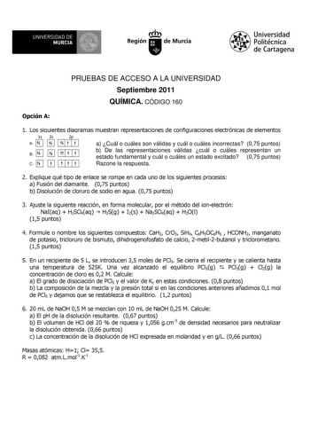 UNIVERSIDAD DE 11 MURCIA 11 Ih Región de Murcia PRUEBAS DE ACCESO A LA UNIVERSIDAD Septiembre 2011 QUÍMICA CÓDIGO 160 Opción A 1 Los siguientes diagramas muestran representaciones de configuraciones electrónicas de elementos neu1tsros 2s 2p A ffiJ ffiJ IHI t It1 a Cuál o cuáles son válidas y cuál o cuáles incorrectas 075 puntos B E ffilttltltl C E Iltltltl b De las representaciones válidas cuál o cuáles representan un estado fundamental y cuál o cuáles un estado excitado 075 puntos Razone la re…