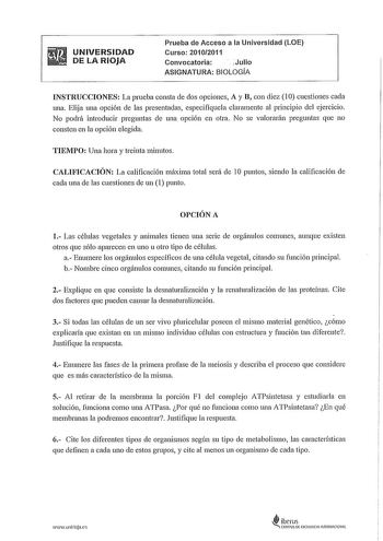 UNIVERSIDAD DE LA RIOJA Prueba de Acceso a la Universidad LOE Curso 20102011 Convocatoria Julio ASIGNATURA BIOLOGÍA INSTRUCCIONES La prueba consta de dos opciones A y B con diez 1 O cuestiones cada una Elija una opción de las presentadas especifíquela claramente al principio del ejercicio No podrá introducir preguntas de una opción en otra No se valorarán preguntas que no consten en la opción elegida TIEMPO Una hora y treinta minutos CALIFICACIÓN La calificación máxima total será de 1O puntos s…