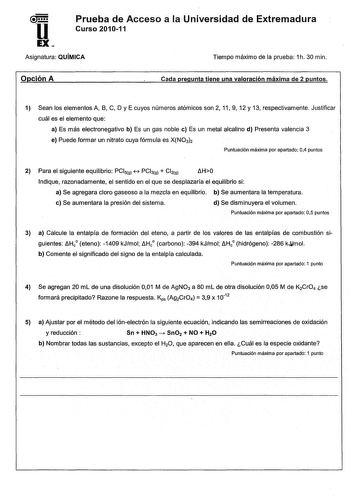 u Prueba de Acceso a la Universidad de Extremadura Curso 201011 EX Asignatura QUÍMICA Tiempo máximo de la prueba 1h 30 min Opción A Cada pregunta tiene una valoración máxima de 2 puntos 1 Sean los elementos A 8 C D y E cuyos números atómicos son 2 11 9 12 y 13 respectivamente Justificar cuál es el elemento que a Es más electronegativo b Es un gas noble e Es un metal alcalino d Presenta valencia 3 e Puede formar un nitrato cuya fórmula es XNO3h Puntuación máxima por apartado 04 puntos 2 Para el …