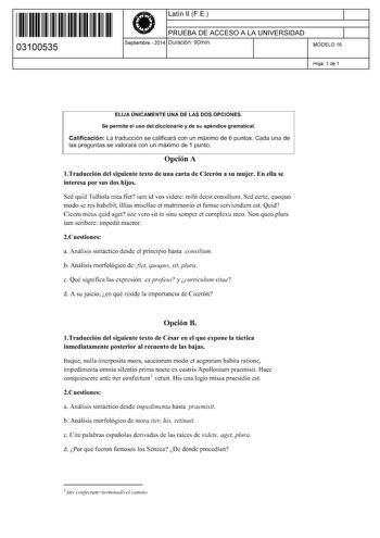 11 1111 1 111 111 111 11 11 03100535  Latín 11 FE PRUEBA DE ACCESO A LA UNIVERSIDAD Septiembre  2014 Duración 90min 1 1 MODELO 16 Hoja 1 de 1 ELIJA ÚNICAMENTE UNA DE LAS DOS OPCIONES Se permite el uso del diccionario y de su apéndice gramatical Calificación La traducción se calificará con un máximo de 6 puntos Cada una de las preguntas se valorará con un máximo de 1 punto Opción A Traducción del siguiente texto de una carta de Cicerón a su mujer En ella se interesa por sus dos hijos Sed quid Tu…