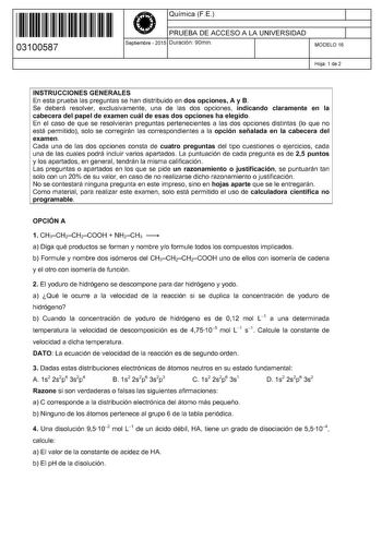 11 1111 1 111 111 11 1 11 11 03100587  Química FE PRUEBA DE ACCESO A LA UNIVERSIDAD Septiembre  2015 Duración 90min 1 1 MODELO 16 Hoja 1 de 2 INSTRUCCIONES GENERALES En esta prueba las preguntas se han distribuido en dos opciones A y B Se deberá resolver exclusivamente una de las dos opciones indicando claramente en la cabecera del papel de examen cuál de esas dos opciones ha elegido En el caso de que se resolvieran preguntas pertenecientes a las dos opciones distintas lo que no está permitido …