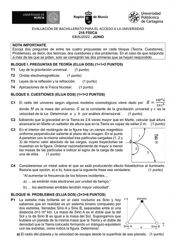 EVALUACIÓN DE BACHILLERATO PARA EL ACCESO A LA UNIVERSIDAD 216 FÍSICA EBAU2022  JUNIO NOTA IMPORTANTE Escoja dos preguntas de entre las cuatro propuestas en cada bloque Teoría Cuestiones Problemas es decir dos teóricas dos cuestiones y dos problemas En el caso de que responda a más de las que se piden solo se corregirán las dos primeras que se hayan respondido BLOQUE I PREGUNTAS DE TEORÍA ELIJA DOS 112 PUNTOS T1 Ley de la gravitación universal 1 punto T2 Ondas electromagnéticas 1 punto T3 Leyes…