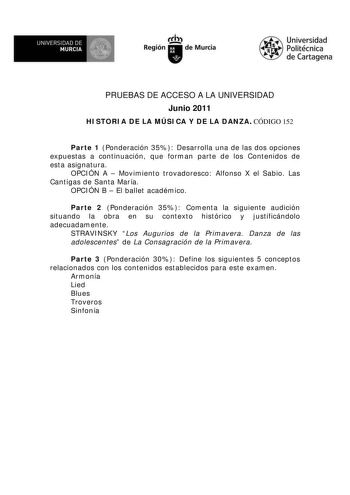 UNIVERSIDAD DE  MURCIA  I Región de Murcia Universidad Politécnica de Cartagena PRUEBAS DE ACCESO A LA UNIVERSIDAD Junio 2011 HISTORIA DE LA MÚSICA Y DE LA DANZA CÓDIGO 152 Parte 1 Ponderación 35 Desarrolla una de las dos opciones expuestas a continuación que forman parte de los Contenidos de esta asignatura OPCIÓN A  Movimiento trovadoresco Alfonso X el Sabio Las Cantigas de Santa María OPCIÓN B  El ballet académico Parte 2 Ponderación 35 Comenta la siguiente audición situando la obra en su co…