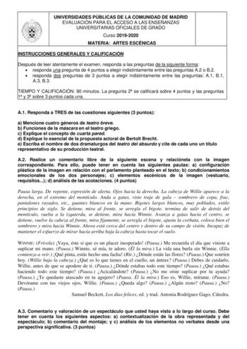 UNIVERSIDADES PÚBLICAS DE LA COMUNIDAD DE MADRID EVALUACIÓN PARA EL ACCESO A LAS ENSEÑANZAS UNIVERSITARIAS OFICIALES DE GRADO Curso 20192020 MATERIA ARTES ESCÉNICAS INSTRUCCIONES GENERALES Y CALIFICACIÓN Después de leer atentamente el examen responda a las preguntas de la siguiente forma  responda una pregunta de 4 puntos a elegir indistintamente entre las preguntas A2 o B2  responda dos preguntas de 3 puntos a elegir indistintamente entre las preguntas A1 B1 A3 B3 TIEMPO Y CALIFICACIÓN 90 minu…