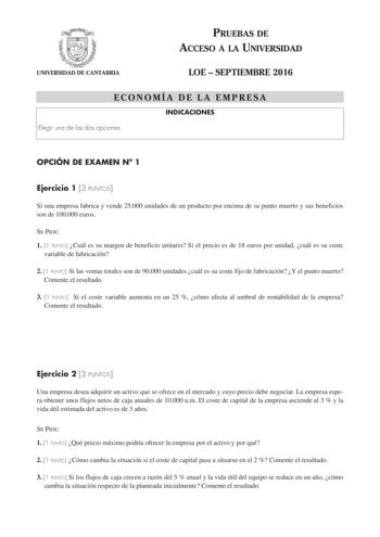 UNIVERSIDAD DE CANTABRIA PRUEBAS DE ACCESO A LA UNIVERSIDAD LOE  SEPTIEMBRE 2016 ECONOMÍA DE LA EMPRESA INDICACIONES Elegir una de las dos opciones OPCIÓN DE EXAMEN N 1 Ejercicio 1 3 PUNTOS Si una empresa fabrica y vende 25000 unidades de un producto por encima de su punto muerto y sus beneficios son de 100000 euros SE PIDE 1 1 PUNTO Cuál es su margen de beneficio unitario Si el precio es de 18 euros por unidad cuál es su coste variable de fabricación 2 1 PUNTO Si las ventas totales son de 9000…