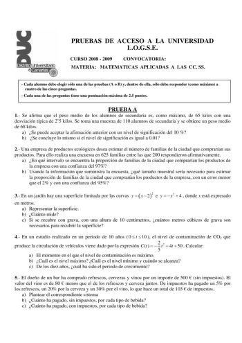 PRUEBAS DE ACCESO A LA UNIVERSIDAD LOGSE CURSO 2008  2009 CONVOCATORIA MATERIA MATEMATICAS APLICADAS A LAS CC SS  Cada alumno debe elegir sólo una de las pruebas A o B y dentro de ella sólo debe responder como máximo a cuatro de las cinco preguntas  Cada una de las preguntas tiene una puntuación máxima de 25 puntos PRUEBA A 1 Se afirma que el peso medio de los alumnos de secundaria es como máximo de 65 kilos con una desviación típica de 25 kilos Se toma una muestra de 110 alumnos de secundaria …