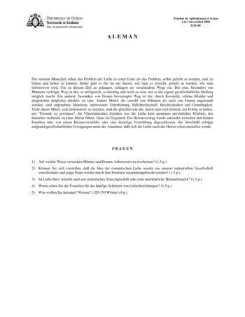 UNIVERSIDAD DE VIEDO Vicerrectorado de Estudiantes ÁREA DE ORIENTACIÓN UNIVERSITARIA ALEMAN Pruebas de Aptitud para el Acceso a la Universidad 2000 LOGSE Die meisten Menschen sehen das Problem der Liebe in erster Linie als das Problem selbst geliebt zu werden statt zu lieben und lieben zu knnen Daher geht es fr sie nur darum wie man es erreicht geliebt zu werden wie man liebenswert wird Um zu diesem Ziel zu gelangen schlagen sie verschiedene Wege ein Der eine besonders von Mnnern verfolgte Weg …