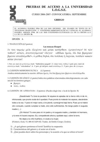 PRUEBAS DE ACCESO A LA UNIVERSIDAD LOGSE CURSO 20062007 CONVOCATORIA SEPTIEMBRE GRIEGO EL ALUMNOA ELEGIRÁ UNA DE LAS DOS OPCIONES DEL EXAMEN DE TEXTO EN SU TOTALIDAD TRADUCCIÓN Y CUESTIONES MORFOSINTÁCTICAS Y LÉXICAS EL ALUMNOA ELEGIRÁ ADEMÁS UNA DE LAS DOS CUESTIONES CULTURALES LA DE LA OPCION A O LA DE LA OPCIÓN B OPCIÓN A 1 TRADUCCIÓN 45 puntos Las moscas Esopo         1   2  3        4           5 1 Part aor med de  trad habiéndose pegado 2 véase   3 part pres med de  trad sofocándose 4 1 p…