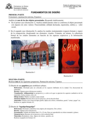 UNIVERSIDAD DE VIEDO Vicerrectorado de Estudiantes ÁREA DE ORIENTACIÓN UNIVERSITARIA FUNDAMENTOS DE DISEÑO PRIMERA PARTE Comentario puntuación máxima 3 puntos Pruebas de aptitud para el acceso a la Universidad septiembre 1998 LOGSE Análisis de uno de los dos objetos presentados Responde sintéticamente  En el primer caso ilustración 1 Analiza sintéticamente cómo se conforma el objeto presentado con algunos de estos valores Funcionalidad utilidad declarada ergonomía estética y valor social  En el…