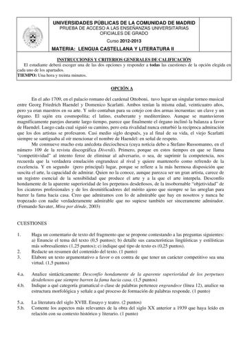 UNIVERSIDADES PÚBLICAS DE LA COMUNIDAD DE MADRID PRUEBA DE ACCESO A LAS ENSEÑANZAS UNIVERSITARIAS OFICIALES DE GRADO Curso 20122013 MATERIA LENGUA CASTELLANA Y LITERATURA II INSTRUCCIONES Y CRITERIOS GENERALES DE CALIFICACIÓN El estudiante deberá escoger una de las dos opciones y responder a todas las cuestiones de la opción elegida en cada uno de los apartados TIEMPO Una hora y treinta minutos OPCIÓN A En el año 1709 en el palacio romano del cardenal Ottoboni tuvo lugar un singular torneo musi…