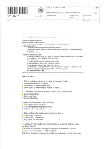 111111111111111 I 03100771 Ningu no Junio  2017 Hi storia de la Fi losofía PCE PRUEBA DE ACCESO A LA UNIVERSIDAD Durac ión 90 min EXAMEN Tipo Mixto MODELO 05 100 03 Hoja 1 de 5 INSTRUCCIONES LEER DETENIDAMENTE ANTES DE EMPEZAR Duración del examen 90 minutos Se debe responder en idioma español El examen es mixto consta de parte 1 Tipo Test y parte 2 Comentario de Texto La parte 1 Tipo Test Consta de 10 preguntas en español y en inglés cada una Cada pregu nta tiene un valor de 02 puntos hasta sum…