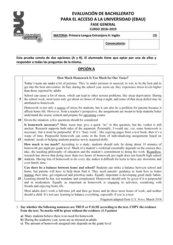 EVALUACIÓN DE BACHILLERATO PARA EL ACCESO A LA UNIVERSIDAD EBAU FASE GENERAL CURSO 20182019 MATERIA Primera Lengua Extranjera II Inglés 3 Convocatoria Esta prueba consta de dos opciones A y B El alumnado tiene que optar por una de ellas y responder a todas las preguntas de la misma OPCIÓN A How Much Homework Is Too Much for Our Teens Todays teens are under a lot of pressure Theyre under pressure to succeed to win to be the best and to get into the best universities In fact during the school yea…