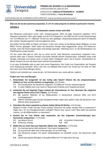  Universidad fil Zaragoza 1S42 PRUEBA DE ACCESO A LA UNIVERSIDAD CONVOCATORIA DE JUNIO DE 2016 EJERCICIO DE LENGUA EXTRANJERA II  ALEMÁN TIEMPO DISPONIBLE 1 hora 30 minutos PUNTUACIÓN QUE SE OTORGARÁ A ESTE EJERCICIO véanse las distintas partes del examen Elija una de las dos opciones propuestas A o B En cada pregunta se señala la puntuación máxima OPCIÓN A Die Deutschen machen immer mehr Mll Die Deutschen produzieren immer mehr Verpackungsmll 2003 hat jeder Einwohner statistisch 1875 Kilogramm…