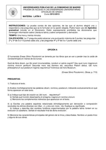 UNIVERSIDADES PÚBLICAS DE LA COMUNIDAD DE MADRID PRUEBA DE ACCESO A LAS ENSEÑANZAS UNIVERSITARIAS OFICIALES DE GRADO Curso 20122013 MATERIA LATÍN II INSTRUCCIONES La prueba consta de dos opciones de las que el alumno elegirá una y responderá a las preguntas que se le formulan en la opción elegida Podrá hacer uso del Apéndice gramatical incluido en el Diccionario Están expresamente prohibidos los diccionarios que contengan información sobre Literatura latina y sobre composición y derivación TIEM…