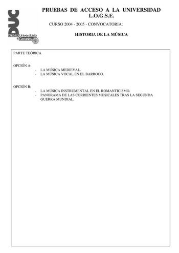 PRUEBAS DE ACCESO A LA UNIVERSIDAD LOGSE CURSO 2004  2005  CONVOCATORIA HISTORIA DE LA MÚSICA PARTE TEÓRICA OPCIÓN A  LA MÚSICA MEDIEVAL  LA MÚSICA VOCAL EN EL BARROCO OPCIÓN B  LA MÚSICA INSTRUMENTAL EN EL ROMANTICISMO  PANORAMA DE LAS CORRIENTES MUSICALES TRAS LA SEGUNDA GUERRA MUNDIAL PRUEBAS DE ACCESO A LA UNIVERSIDAD LOGSE CURSO 2004  2005  CONVOCATORIA HISTORIA DE LA MÚSICA Forma vocal instrumental Género religiosa profana Solista agrupación vocal agrupación instrumental Estilo y época Ca…