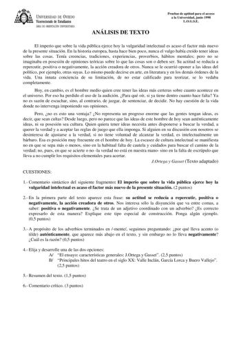 UNIVERSIDAD DE VIEDO Vicerrectorado de Estudiantes ÁREA DE ORIENTACIÓN UNIVERSITARIA ANÁLISIS DE TEXTO Pruebas de aptitud para el acceso a la Universidad junio 1998 LOGSE El imperio que sobre la vida pública ejerce hoy la vulgaridad intelectual es acaso el factor más nuevo de la presente situación En la historia europea hasta hace bien poco nunca el vulgo había creído tener ideas sobre las cosas Tenía creencias tradiciones experiencias proverbios hábitos mentales pero no se imaginaba en posesió…