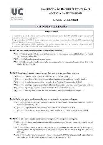 EVALUACIÓN DE BACHILLERATO PARA EL ACCESO A LA UNIVERSIDAD LOMCE  JUNIO 2022 HISTORIA DE ESPAÑA INDICACIONES  Si responde a la PARTE I ha de elegir cuatro entre las doce preguntas de la P4 a la P15 respetando los máximos que se indican en cada parte  Si no responde a la PARTE I ha de elegir cinco entre las doce preguntas de la P4 a la P15 respetando los máximos que se indican en cada parte  Si contesta más preguntas de las necesarias para realizar este examen solo se corregirán las primeras seg…