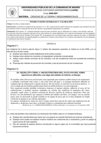 UNIVERSIDADES PÚBLICAS DE LA COMUNIDAD DE MADRID PRUEBA DE ACCESO A ESTUDIOS UNIVERSITARIOS LOGSE Curso 20062007 MATERIA CIENCIAS DE LA TIERRA Y MEDIOAMBIENTALES INSTRUCCIONES GENERALES Y VALORACIÓN Tiempo Una hora y treinta minutos Instrucciones La prueba se compone de dos opciones A y B cada una de las cuales consta de tres preguntas que contienen una serie de cuestiones Sólo se contestará una de las dos opciones desarrollando íntegramente su contenido Puntuación En la opción A la primera pre…