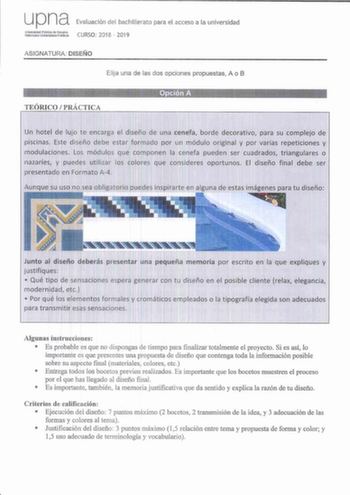 upna Evaluación del bachillerato para el acceso a la universidad Zritf1ier CURSO 2018  2019 ASIGNATURA DISEÑO Elija una de las dos opciones propuestas A o B TEÓRICO  PRÁCTICA Opción A Un hotel de lujo te encarga el diseño de una cenefa borde decorativo para su complejo de piscinas Este diseño debe estar formado por un módulo original y por varias repeticiones y modulaciones Los módulos que componen la cenefa pueden ser cuadrados triangulares o nazaríes y puedes utilizar los colores que consider…