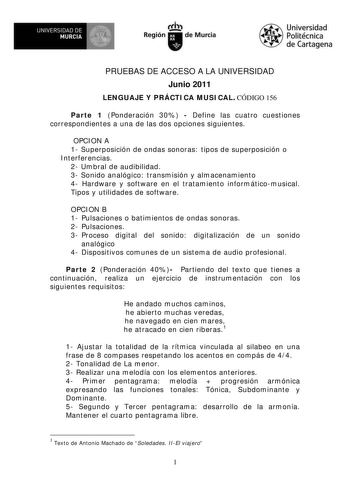 UNIVERSIDAD DE     MURCIA  II Región de Murcia Universidad Politécnica de Cartagena PRUEBAS DE ACCESO A LA UNIVERSIDAD Junio 2011 LENGUAJE Y PRÁCTICA MUSICAL CÓDIGO 156 Parte 1 Ponderación 30  Define las cuatro cuestiones correspondientes a una de las dos opciones siguientes OPCION A 1 Superposición de ondas sonoras tipos de superposición o Interferencias 2 Umbral de audibilidad 3 Sonido analógico transmisión y almacenamiento 4 Hardware y software en el tratamiento informáticomusical Tipos y ut…