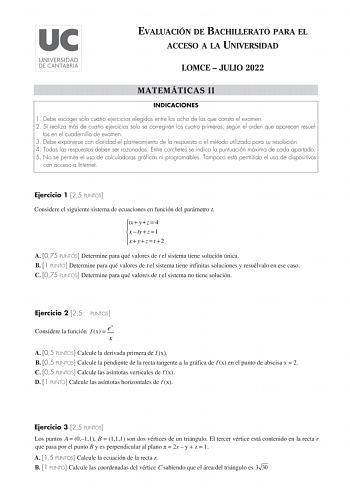 EVALUACIÓN DE BACHILLERATO PARA EL ACCESO A LA UNIVERSIDAD LOMCE  JULIO 2022 MATEMÁTICAS II INDICACIONES 1 Debe escoger solo cuatro ejercicios elegidos entre los ocho de los que consta el examen 2 Si realiza más de cuatro ejercicios solo se corregirán los cuatro primeros según el orden que aparecen resuel tos en el cuadernillo de examen 3 Debe exponerse con claridad el planteamiento de la respuesta o el método utilizado para su resolución 4 Todas las respuestas deben ser razonadas Entre corchet…