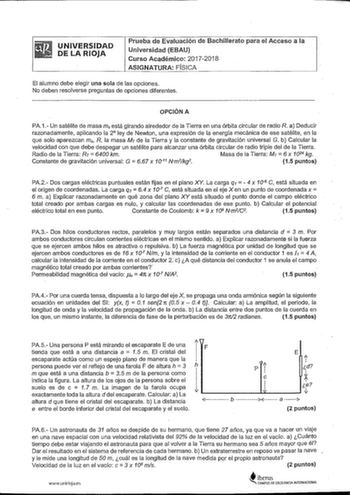 UNIVERSIDAD DE LA RIOJA Prueba de Evaluación de Bachillerato para el Acceso a la Universidad EBAU Curso Académico 20172018 ASIGNATURA FÍSICA El alumno debe elegir una sola de las opciones No deben resolverse preguntas de opciones diferentes OPCIÓN A PA1 Un satélite de masa m está girando alrededor de la Tierra en una órbita circular de radio R a Deducir razonadamente aplicando la 2 ley de Newton una expresión de la energía mecánica de ese satélite en la que solo aparezcan m R la masa Mr de la T…