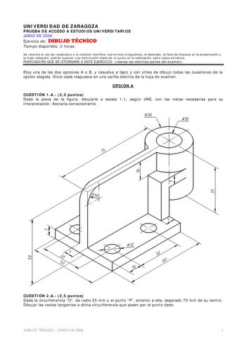 UNIVERSIDAD DE ZARAGOZA PRUEBA DE ACCESO A ESTUDIOS UNIVERSITARIOS JUNIO DE 2006 Ejercicio de DIBUJO TÉCNICO Tiempo disponible 2 horas Se valorará el uso de vocabulario y la notación científica Los errores ortográficos el desorden la falta de limpieza en la presentación y la mala redacción podrán suponer una disminución hasta de un punto en la calificación salvo casos extremos PUNTUACIÓN QUE SE OTORGARÁ A ESTE EJERCICIO véanse las distintas partes del examen Elija una de las dos opciones A o B …