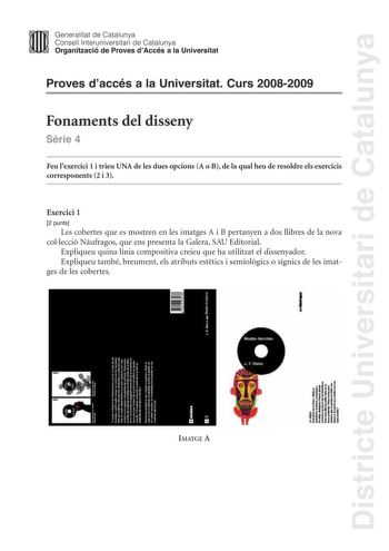 Districte Universitari de Catalunya Generalitat de Catalunya Consell lnteruniversitari de Catalunya Organització de Proves dAccés a la Universitat Proves daccés a la Universitat Curs 20082009 Fonaments del disseny Srie 4 Feu lexercici 1 i trieu UNA de les dues opcions A o B de la qual heu de resoldre els exercicis corresponents 2 i 3 Exercici 1 2 punts Les cobertes que es mostren en les imatges A i B pertanyen a dos llibres de la nova collecció Náufragos que ens presenta la Galera SAU Editorial…