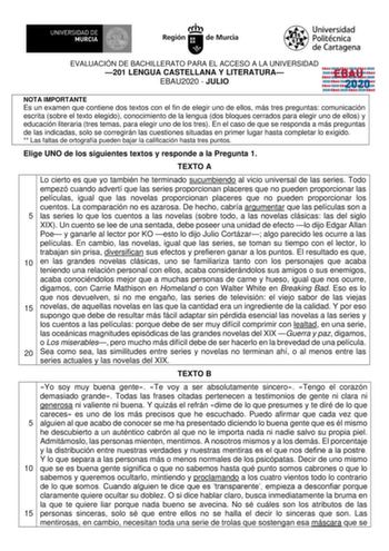 EVALUACIÓN DE BACHILLERATO PARA EL ACCESO A LA UNIVERSIDAD 201 LENGUA CASTELLANA Y LITERATURA EBAU2020  JULIO EBAU 2020 NOTA IMPORTANTE Es un examen que contiene dos textos con el fin de elegir uno de ellos más tres preguntas comunicación escrita sobre el texto elegido conocimiento de la lengua dos bloques cerrados para elegir uno de ellos y educación literaria tres temas para elegir uno de los tres En el caso de que se responda a más preguntas de las indicadas solo se corregirán las cuestiones…