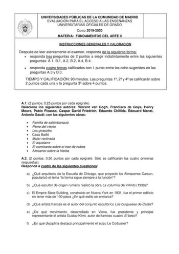 UNIVERSIDADES PÚBLICAS DE LA COMUNIDAD DE MADRID EVALUACIÓN PARA EL ACCESO A LAS ENSEÑANZAS UNIVERSITARIAS OFICIALES DE GRADO Curso 20192020 MATERIA FUNDAMENTOS DEL ARTE II INSTRUCCIONES GENERALES Y VALORACIÓN Después de leer atentamente el examen responda de la siguiente forma  responda tres preguntas de 2 puntos a elegir indistintamente entre las siguientes preguntas A1 B1 A2 B2 A4 B4  responda cuatro temas calificados con 1 punto entre los ocho sugeridos en las preguntas A3 y B3 TIEMPO Y CAL…