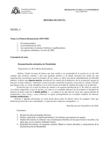 IVER DAD DE VIEDO Vicerrectorado de E tudiantes y Empleo PRUEBAS DE ACCESO A LA UNIVERSIDAD Curso 20092010 HISTORIA DE ESPAÑA OPCIÓN A Tema La Primera Restauración 18751902 1 El sistema político 2 La Constitución de 1876 3 Las oposiciones al sistema Carlismo y republicanismo 4 Las guerras coloniales y la crisis de 1898 Comentario de texto Desamortización eclesiástica de Mendizábal Exposición a S M la Reina Gobernadora Señora Vender la masa de bienes que han venido a ser propiedad de la nación n…