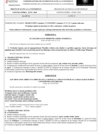 í     VALENCIANA CONSELLERIA DEDUCACIÓ COMISSIÓ GESTORA DE LES PROVES DACCÉS A LA UNIVERSITAT COMISIÓN GESTORA DE LAS PRUEBAS DE ACCESO A LA UNIVERSIDAD    n  SJTF1 1  ERSITRI 1 E 1  1  tS 1   PROVES DACCÉS A LA UNIVERSITAT CONVOCATRIAJUNY 2010 PRUEBAS DE ACCESO A LA UNIVERSIDAD CONVOCATORIAJUNIO 2010 LLATÍ II LATÍN II BAREMO DEL EXAMENTRADUCCIÓN5puntos1CUESTIÓN2 puntos23y41 punto cada una Elalumno elegiráunejercicio A o Bycontestará a todassuspartes Puede utilizarse eldiccionarioexcepto aquélq…