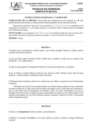 Universidades Públicas de la Comunidad de Madrid Prueba de Acceso a Estudios Universitarios TÉCNICAS DE EXPRESIÓN GRÁFICOPLÁSTICA LOGSE JUNIO Curso 20032004 INSTRUCCIONES GENERALES Y VALORACIÓN ESTRUCTURA DE LA PRUEBA Esta prueba está compuesta por dos opciones A y B sólo puede realizarse una de ellas no está permitido realizar apartados de dos opciones distintas Cada opción consta de 5 ejercicios Las cuestiones n 1 n 2 n 3 y n 4 se contestarán en el cuadernillo la cuestión n 5 de carácter prác…