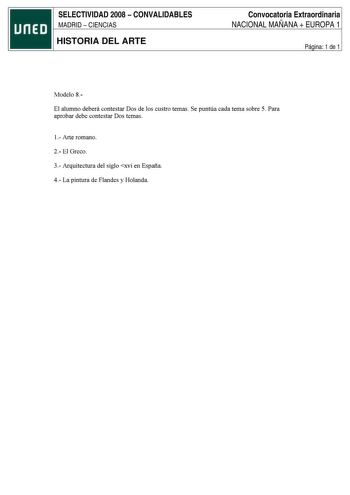 SELECTIVIDAD 2008  CONVALIDABLES MADRID  CIENCIAS HISTORIA DEL ARTE Convocatoria Extraordinaria NACIONAL MAÑANA  EUROPA 1 Página 1 de 1 Modelo 8El alumno deberá contestar Dos de los custro temas Se puntúa cada tema sobre 5 Para aprobar debe contestar Dos temas 1Arte romano 2 El Greco 3Arquitectura del siglo xvi en España 4 La pintura de Flandes y Holanda