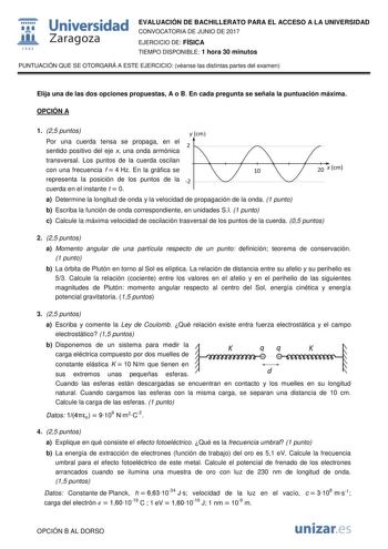  fil 1S42 Universidad Zaragoza EVALUACIÓN DE BACHILLERATO PARA EL ACCESO A LA UNIVERSIDAD CONVOCATORIA DE JUNIO DE 2017 EJERCICIO DE FÍSICA TIEMPO DISPONIBLE 1 hora 30 minutos PUNTUACIÓN QUE SE OTORGARÁ A ESTE EJERCICIO véanse las distintas partes del examen Elija una de las dos opciones propuestas A o B En cada pregunta se señala la puntuación máxima OPCIÓN A 1 25 puntos Por una cuerda tensa se propaga en el sentido positivo del eje x una onda armónica transversal Los puntos de la cuerda oscil…