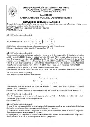 UNIVERSIDADES PÚBLICAS DE LA COMUNIDAD DE MADRID EVALUACIÓN PARA EL ACCESO A LAS ENSEÑANZAS UNIVERSITARIAS OFICIALES DE GRADO Curso 20202021 MATERIA MATEMÁTICAS APLICADAS A LAS CIENCIAS SOCIALES II INSTRUCCIONES GENERALES Y CALIFICACIÓN Después de leer atentamente todas las preguntas el alumno deberá responder razonadamente a cinco preguntas cualesquiera a elegir entre las diez que se proponen CALIFICACIÓN Cada pregunta se valorará sobre 2 puntos TIEMPO 90 minutos A1 Calicación máxima 2 puntos …