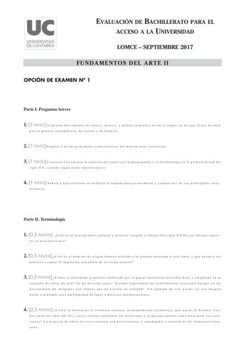 EVALUACIÓN DE BACHILLERATO PARA EL ACCESO A LA UNIVERSIDAD LOMCE  SEPTIEMBRE 2017 FUNDAMENTOS DEL ARTE II OPCIÓN DE EXAMEN N 1 Parte I Preguntas breves 1 1 PUNTO Comenta brevemente los temas técnica y paleta cromática en las 3 etapas en las que Goya destaca por su pintura costumbrista de retrato y de historia 2 1 PUNTO Explica 4 de las principales características del movimiento surrealista 3 1 PUNTO Comenta brevemente la relación del cartel con la propaganda y el fotomontaje en la primera mitad…