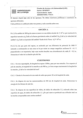 UNIVERSIDAD DE LA RIOJA Prueba de Acceso a la Universidad LOE Curso 20102011 Convocatoria Junic ASIGNATURA FÍSICA El alumno elegirá una sola de las opciones No deben resolverse problemas o cuestiones de opciones diferentes Cada problema se calificará sobre tres puntos y cada cuestión sobre uno OPCIÓN A PA1 Un satélite de 300 kg de masa se mueve en una órbita circular de 5 107 m por encima de la superficie terrestre a Cuál es la fuerza gravitatoria sobre el satélite b Cuál es la velocidad del sa…