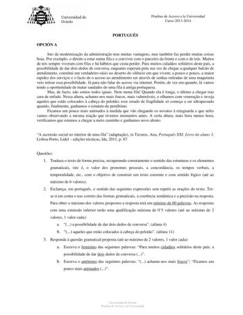 Universidad de Oviedo Pruebas de Acceso a la Universidad Curso 20132014 PORTUGUÉS OPCIÓN A Isto da modernizao da administrao tem muitas vantagens mas também faz perder muitas coisas boas Por exemplo o direito a estar numa fila e a conviver com o parceiro da frente e com o de trás Muitos de nós sempre viveram com filas e há hábitos que custa perder Para muitos cidados solitários deste país a possibilidade de dar dois dedos de conversa enquanto esperam pela sua vez de chegar a qualquer balco de a…