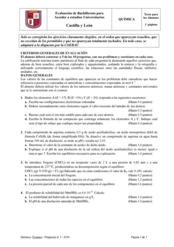 Evaluación de Bachillerato para Acceder a estudios Universitarios Castilla y León QUÍMICA Texto para los Alumnos 3 páginas Solo se corregirán los ejercicios claramente elegidos en el orden que aparezcan resueltos que no excedan de los permitidos y que no aparezcan totalmente tachados En todo caso se adaptará a lo dispuesto por la COEBAU CRITERIOS GENERALES DE EVALUACIÓN El alumno deberá contestar a 5 de las 10 preguntas con sus problemas y cuestiones en cada caso La calificación máxima entre pa…