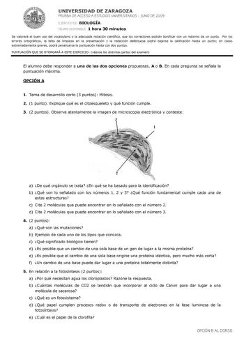 UNIVERSIDAD DE ZARAGOZA PRUEBA DE ACCESO A ESTUDIOS UNIVERSITARIOS  JUNIO DE 2009 EJERCICIO DE BIOLOGÍA TIEMPO DISPONIBLE 1 hora 30 minutos Se valorará el buen uso del vocabulario y la adecuada notación científica que los correctores podrán bonificar con un máximo de un punto Por los errores ortográficos la falta de limpieza en la presentación y la redacción defectuosa podrá bajarse la calificación hasta un punto en casos extremadamente graves podrá penalizarse la puntuación hasta con dos punto…