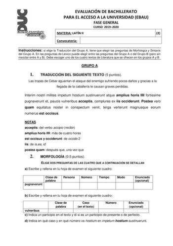 EVALUACIÓN DE BACHILLERATO PARA EL ACCESO A LA UNIVERSIDAD EBAU FASE GENERAL CURSO 20192020 MATERIA LATÍN II 2 Convocatoria Instrucciones si elige la Traducción del Grupo A tiene que elegir las preguntas de Morfología y Sintaxis del Grupo A En las preguntas de Léxico puede elegir entre las preguntas del Grupo A o del Grupo B pero sin mezclar entre A y B Debe escoger uno de los cuatro textos de Literatura que se ofrecen en los grupos A y B GRUPO A 1 TRADUCCIÓN DEL SIGUIENTE TEXTO 5 puntos Las tr…