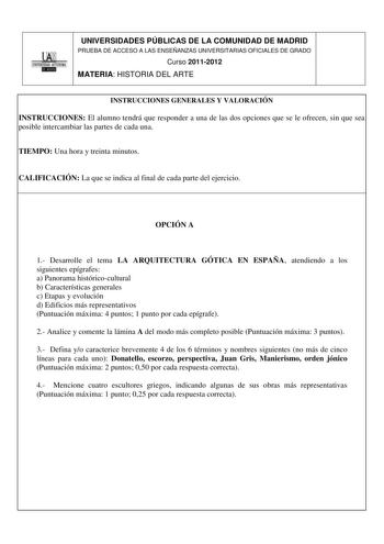 UNIVERSIDADES PÚBLICAS DE LA COMUNIDAD DE MADRID PRUEBA DE ACCESO A LAS ENSEÑANZAS UNIVERSITARIAS OFICIALES DE GRADO Curso 20112012 MATERIA HISTORIA DEL ARTE INSTRUCCIONES GENERALES Y VALORACIÓN INSTRUCCIONES El alumno tendrá que responder a una de las dos opciones que se le ofrecen sin que sea posible intercambiar las partes de cada una TIEMPO Una hora y treinta minutos CALIFICACIÓN La que se indica al final de cada parte del ejercicio OPCIÓN A 1 Desarrolle el tema LA ARQUITECTURA GÓTICA EN ES…