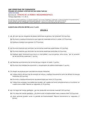 UNIVERSIDAD DE ZARAGOZA PRUEBA DE ACCESO A ESTUDIOS UNIVERSITARIOS JUNIO DE 2008 Ejercicio de CIENCIAS DE LA TIERRA Y MEDIOAMBIENTALES Tiempo disponible 1 h 30 m Se valorará el uso de vocabulario y la notación científica Los errores ortográficos el desorden la falta de limpieza en la presentación y la mala redacción podrán suponer una disminución hasta de un punto en la calificación salvo casos extremos PUNTUACIÓN QUE SE OTORGARÁ A ESTE EJERCICIO véanse las distintas partes del examen ELEGIR UN…