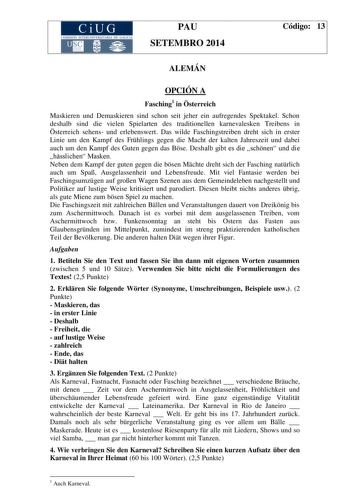 CiUG COM ISIÓN INTERUN IVERSITARIA DE GALICIA PAU SETEMBRO 2014 Código 13 ALEMÁN OPCIÓN A Fasching1 in sterreich Maskieren und Demaskieren sind schon seit jeher ein aufregendes Spektakel Schon deshalb sind die vielen Spielarten des traditionellen karnevalesken Treibens in sterreich sehens und erlebenswert Das wilde Faschingstreiben dreht sich in erster Linie um den Kampf des Frhlings gegen die Macht der kalten Jahreszeit und dabei auch um den Kampf des Guten gegen das Bse Deshalb gibt es die sc…