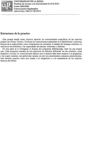 UNIVERSIDAD DE LA RIOJA Pruebas de Acceso a la Universidad LOGSE Curso 20012002 Convocatoria Septiembre ASIGNATURA DIBUJO TÉCNICO Estructura de la prueba Esta prueba tendrá como objetivo apreciar los conocimientos específicos de las materias propias del Dibujo Técnico Evaluará los conocimientos adquiridos en el Bachillerato y destrezas básicas de la especialidad como comprensión de conceptos el manejo del lenguaje científico la resolución de problemas y las capacidades de analizar relacionar y …