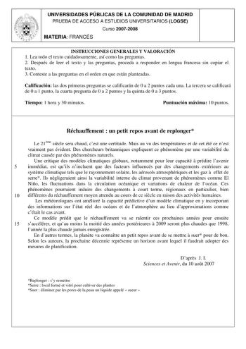 UNIVERSIDADES PÚBLICAS DE LA COMUNIDAD DE MADRID PRUEBA DE ACCESO A ESTUDIOS UNIVERSITARIOS LOGSE Curso 20072008 MATERIA FRANCÉS INSTRUCCIONES GENERALES Y VALORACIÓN 1 Lea todo el texto cuidadosamente así como las preguntas 2 Después de leer el texto y las preguntas proceda a responder en lengua francesa sin copiar el texto 3 Conteste a las preguntas en el orden en que están planteadas Calificación las dos primeras preguntas se calificarán de 0 a 2 puntos cada una La tercera se calificará de 0 …