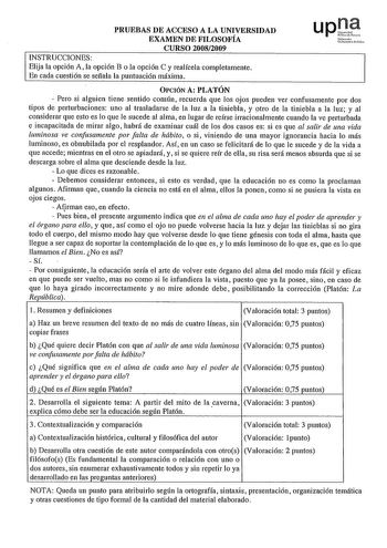 PRUEBAS DE ACCESO A LA UNIVERSIDAD EXAMEN DE FILOSOFÍA CURSO 20082009 INSTRUCCIONES Elija la opción A la opción B o la opción C y realícela completamente En cada cuestión se señala la puntuación máxima Nafa UciNrti10ldClo OPCIÓN A PLATÓN  Pero si alguien tiene sentido común recuerda que los ojos pueden ver confusamente por dos tipos de perturbaciones uno al trasladarse de la luz a la tiniebla y ptro de la tiniebla a la luz y al considerar que esto es lo que le sucede al alma en lugar de reírse …