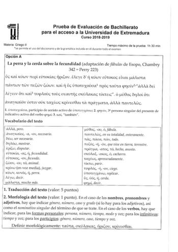 Prueba de Evaluación de Bachillerato para el acceso a la Universidad de Extremadura Curso 20182019 Materia Griego 11 Tiempo máximo de la prueba 1h 30 min se permite el uso del diccionario y de la gramática incluida en él durante todo el examen Opción A La perra y la cerda sobre la fecundidad adaptación de fábulas de Esopo Chambry 342  Perry 223 úc KlXL KÚcJv 7HQL EUrOKac llQLov iA1y1 b TÍ KÚCtJV EÚroKoc EivaL áALCJrlX aMa ITiXVrCcJV rCJV ITEcov C0CcJV Kctl TÍ úc ÚITOrUXOCJct1 ITOs rlXUrct pfCJL…