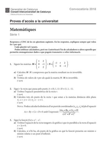 M Generalitat de Catalunya W Consell lnteruniversitari de Catalunya Oficina dAccés a la Universitat Proves daccés a la universitat Convocatria 2018 Matemtiques Srie 1 Responeu a CINC de les sis qestions segents En les respostes expliqueu sempre qu voleu fer i per qu Cada qestió val 2 punts Podeu utilitzar calculadora per no sautoritzar lús de calculadores o altres aparells que permetin emmagatzemar dades o que puguin transmetre o rebre informació 1 Siguin les matrius i t o  a Calculeu MN i comp…